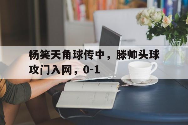 包含杨笑天角球传中，滕帅头球攻门入网，0-1的词条